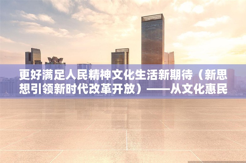 更好满足人民精神文化生活新期待（新思想引领新时代改革开放）——从文化惠民看新时代改革开放