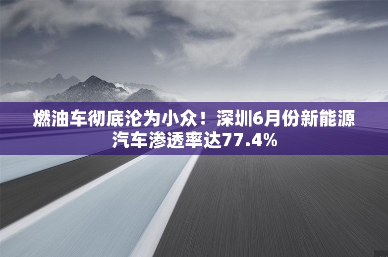 燃油车彻底沦为小众！深圳6月份新能源汽车渗透率达77.4%