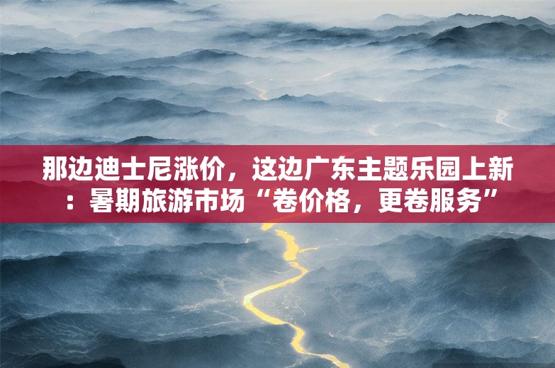 那边迪士尼涨价，这边广东主题乐园上新：暑期旅游市场“卷价格，更卷服务”