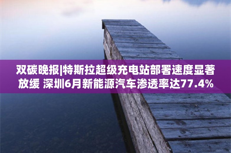 双碳晚报|特斯拉超级充电站部署速度显著放缓 深圳6月新能源汽车渗透率达77.4%