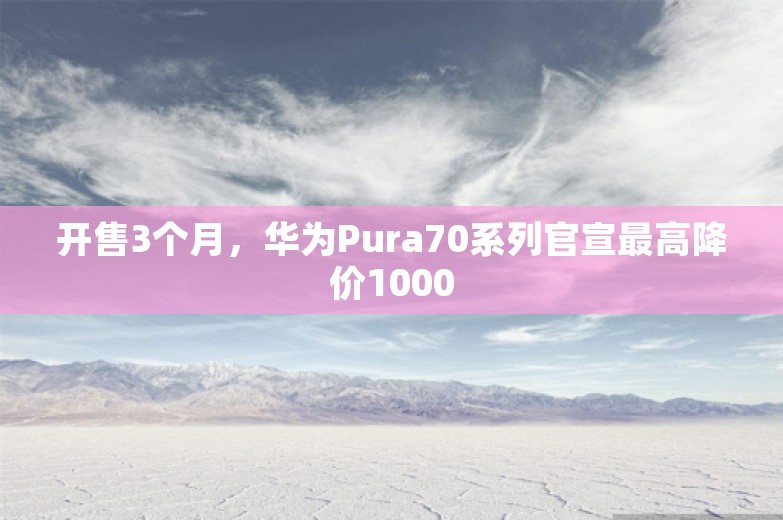 开售3个月，华为Pura70系列官宣最高降价1000