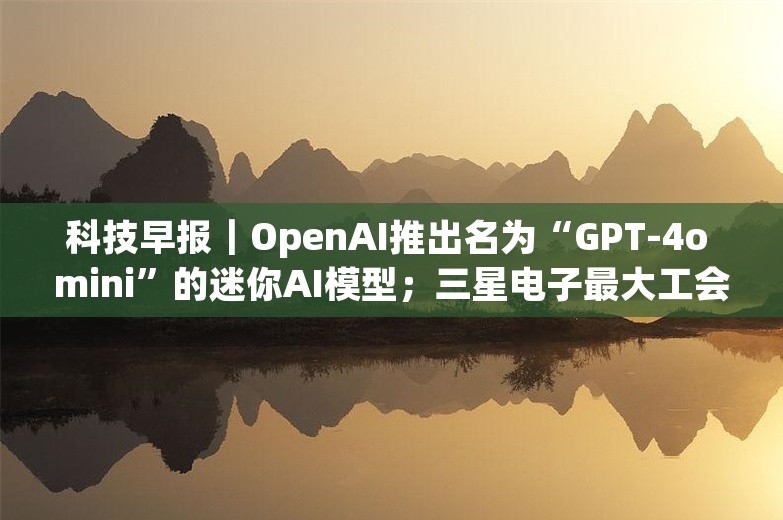 科技早报｜OpenAI推出名为“GPT-4o mini”的迷你AI模型；三星电子最大工会罢工将重启谈判