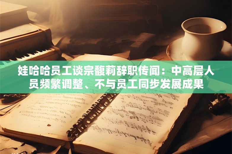 娃哈哈员工谈宗馥莉辞职传闻：中高层人员频繁调整、不与员工同步发展成果