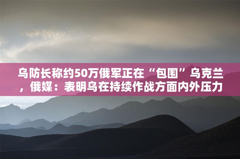 乌防长称约50万俄军正在“包围”乌克兰，俄媒：表明乌在持续作战方面内外压力剧增