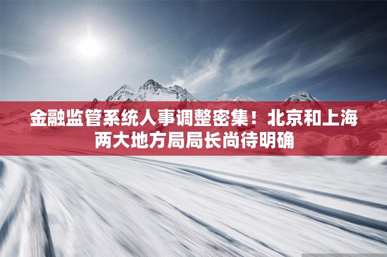 金融监管系统人事调整密集！北京和上海两大地方局局长尚待明确