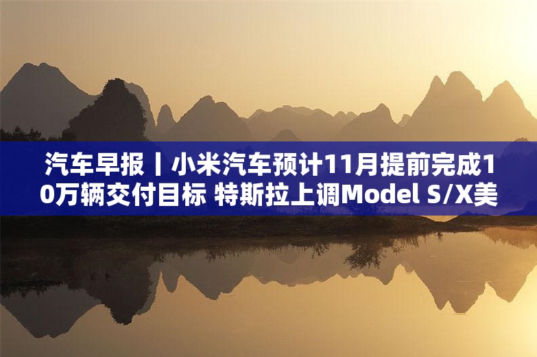 汽车早报丨小米汽车预计11月提前完成10万辆交付目标 特斯拉上调Model S/X美国售价