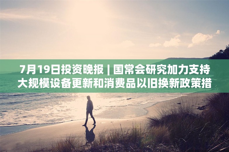 7月19日投资晚报 | 国常会研究加力支持大规模设备更新和消费品以旧换新政策措施，三元生物：赤藓糖醇产品被欧盟委员会裁定征收156.7%的临时反倾销税，江波龙上半年净利5.2亿元–6.1亿元同比扭亏