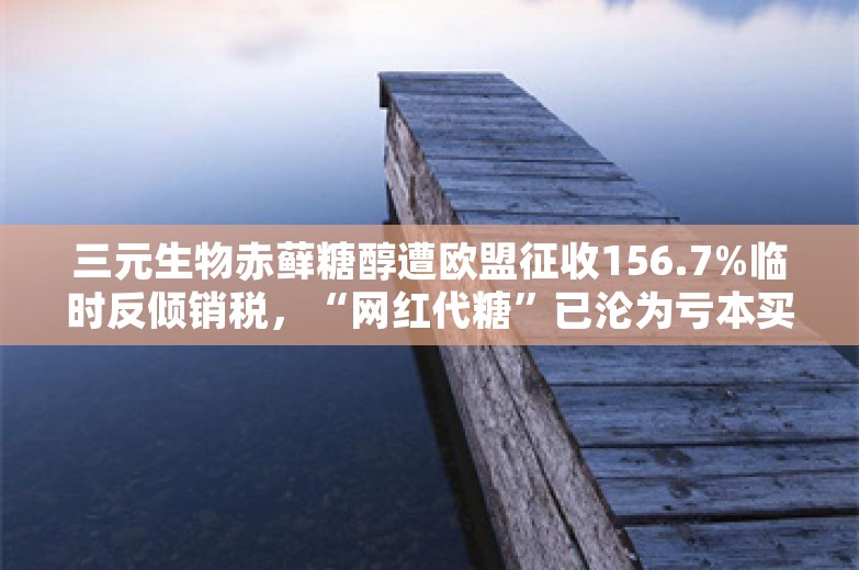 三元生物赤藓糖醇遭欧盟征收156.7%临时反倾销税，“网红代糖”已沦为亏本买卖