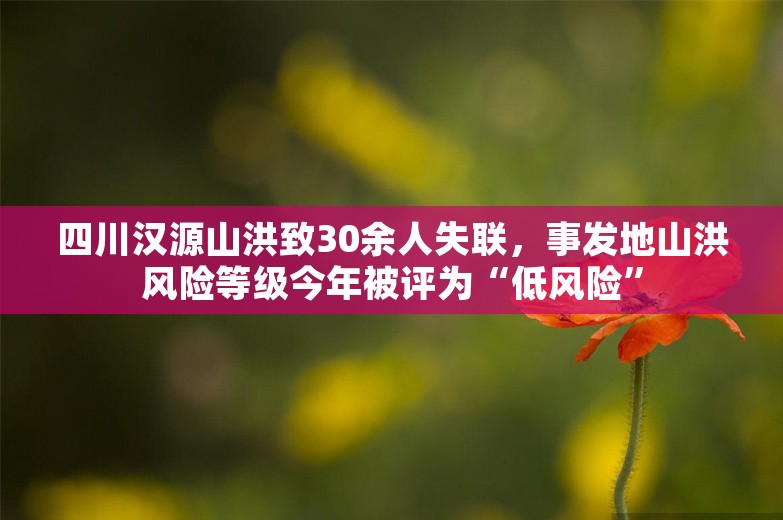 四川汉源山洪致30余人失联，事发地山洪风险等级今年被评为“低风险”