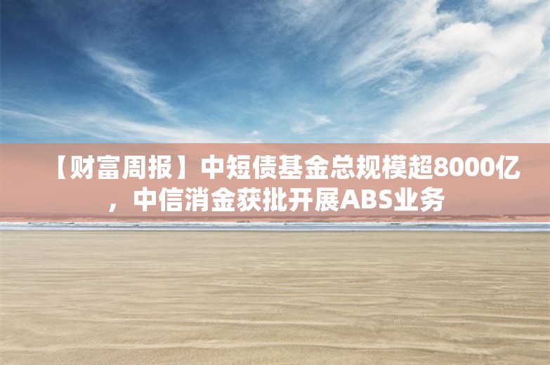 【财富周报】中短债基金总规模超8000亿，中信消金获批开展ABS业务