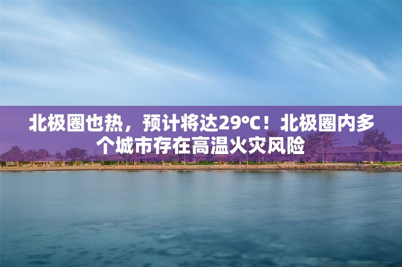 北极圈也热，预计将达29℃！北极圈内多个城市存在高温火灾风险