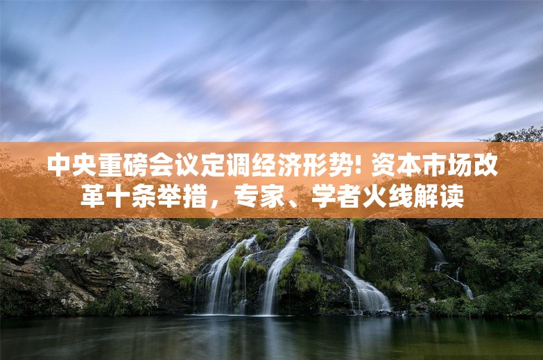 中央重磅会议定调经济形势! 资本市场改革十条举措，专家、学者火线解读