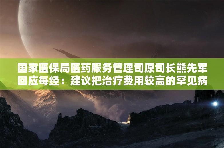 国家医保局医药服务管理司原司长熊先军回应每经：建议把治疗费用较高的罕见病纳入特病保障范围