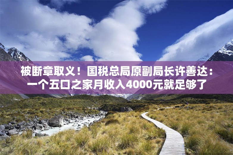 被断章取义！国税总局原副局长许善达：一个五口之家月收入4000元就足够了