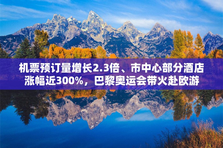 机票预订量增长2.3倍、市中心部分酒店涨幅近300%，巴黎奥运会带火赴欧游