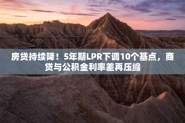 房贷持续降！5年期LPR下调10个基点，商贷与公积金利率差再压缩