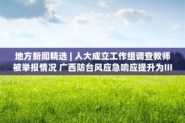 地方新闻精选 | 人大成立工作组调查教师被举报情况 广西防台风应急响应提升为Ⅲ级