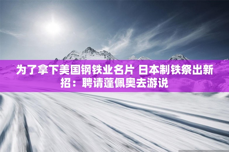 为了拿下美国钢铁业名片 日本制铁祭出新招：聘请蓬佩奥去游说