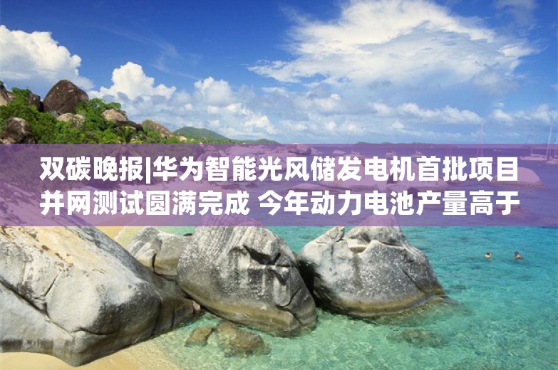 双碳晚报|华为智能光风储发电机首批项目并网测试圆满完成 今年动力电池产量高于装车增速