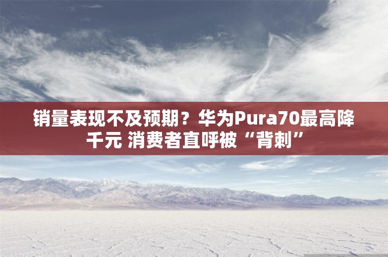 销量表现不及预期？华为Pura70最高降千元 消费者直呼被“背刺”