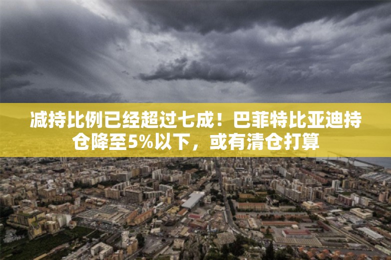 减持比例已经超过七成！巴菲特比亚迪持仓降至5%以下，或有清仓打算