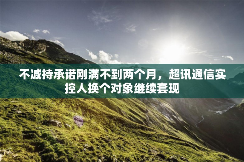 不减持承诺刚满不到两个月，超讯通信实控人换个对象继续套现