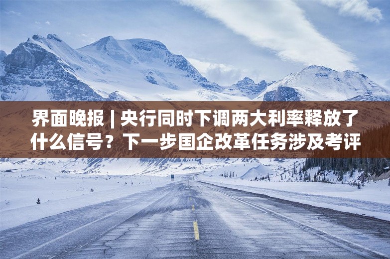 界面晚报 | 央行同时下调两大利率释放了什么信号？下一步国企改革任务涉及考评体系、自然垄断行业改革