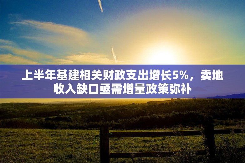 上半年基建相关财政支出增长5%，卖地收入缺口亟需增量政策弥补