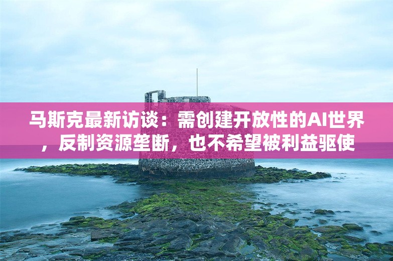 马斯克最新访谈：需创建开放性的AI世界，反制资源垄断，也不希望被利益驱使