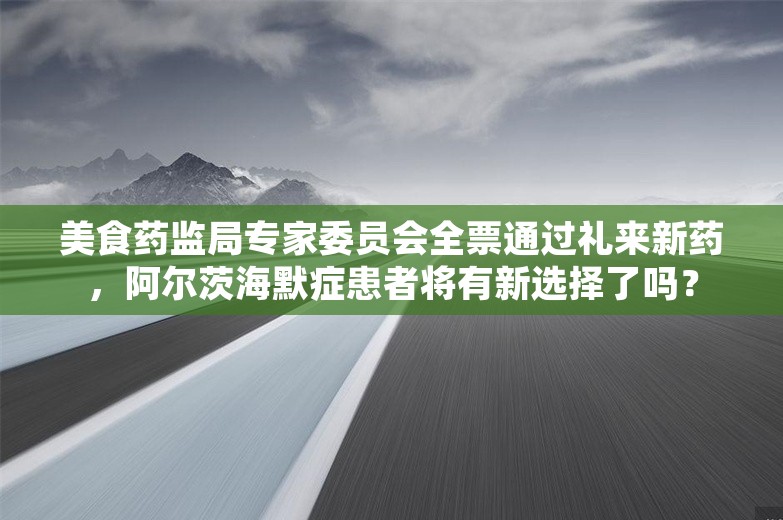 美食药监局专家委员会全票通过礼来新药，阿尔茨海默症患者将有新选择了吗？