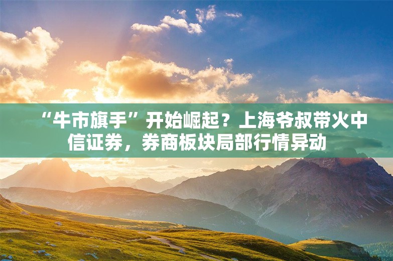 “牛市旗手”开始崛起？上海爷叔带火中信证券，券商板块局部行情异动