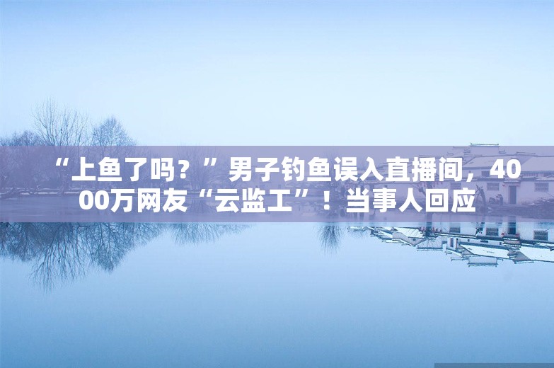 “上鱼了吗？”男子钓鱼误入直播间，4000万网友“云监工”！当事人回应