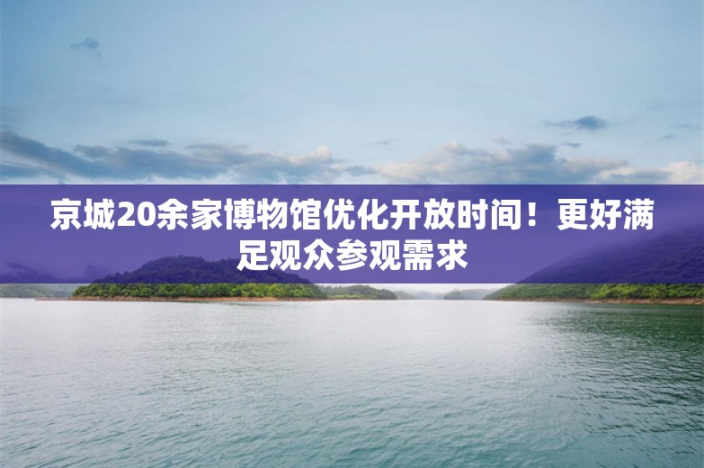 京城20余家博物馆优化开放时间！更好满足观众参观需求