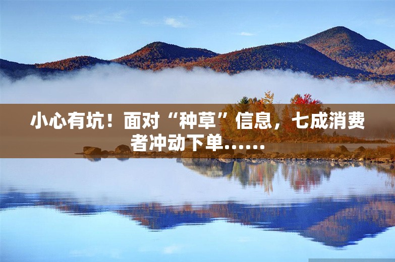 小心有坑！面对“种草”信息，七成消费者冲动下单......