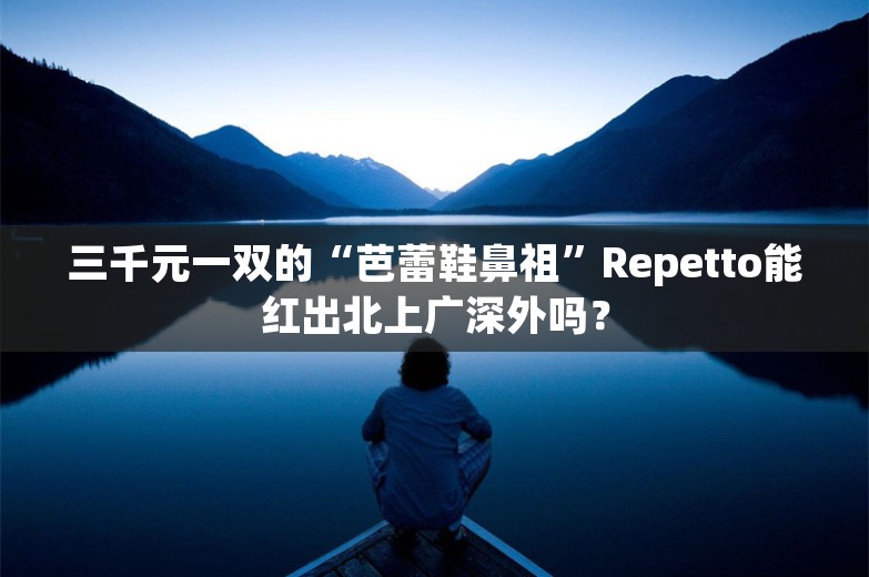 三千元一双的“芭蕾鞋鼻祖”Repetto能红出北上广深外吗？