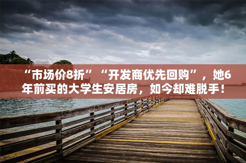 “市场价8折”“开发商优先回购”，她6年前买的大学生安居房，如今却难脱手！开发商：暂不回购，“新房还没卖完”