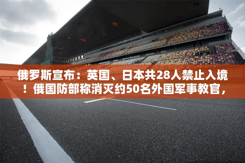 俄罗斯宣布：英国、日本共28人禁止入境！俄国防部称消灭约50名外国军事教官，打击视频公布