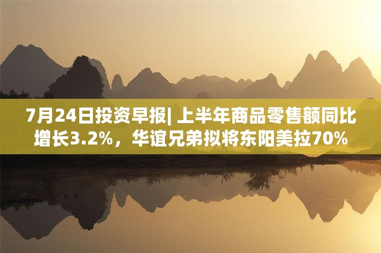 7月24日投资早报| 上半年商品零售额同比增长3.2%，华谊兄弟拟将东阳美拉70%股权转让给阿里影业，乐鑫科技预计上半年净利同比增长135%