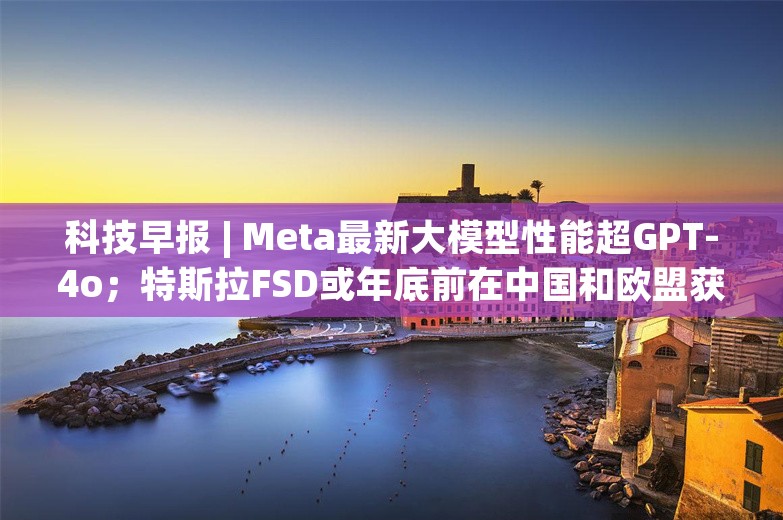 科技早报 | Meta最新大模型性能超GPT-4o；特斯拉FSD或年底前在中国和欧盟获批