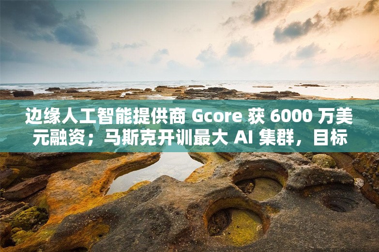 边缘人工智能提供商 Gcore 获 6000 万美元融资；马斯克开训最大 AI 集群，目标年底开发全球最强 AI丨AI情报局