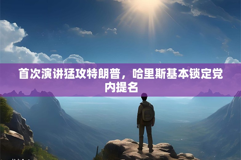 首次演讲猛攻特朗普，哈里斯基本锁定党内提名